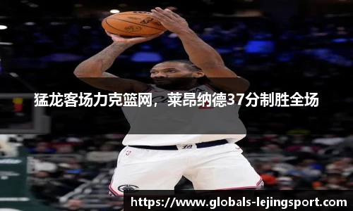 猛龙客场力克篮网，莱昂纳德37分制胜全场